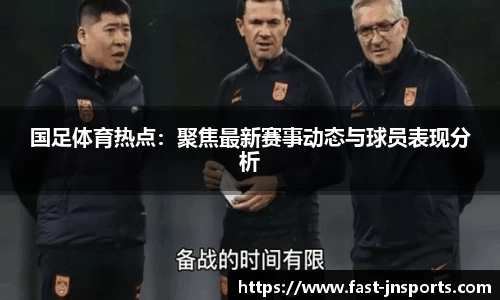 国足体育热点：聚焦最新赛事动态与球员表现分析